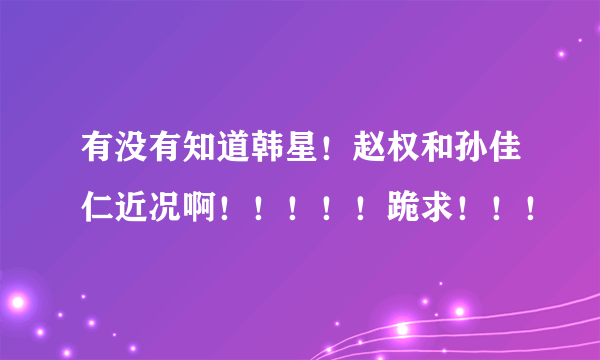 有没有知道韩星！赵权和孙佳仁近况啊！！！！！跪求！！！