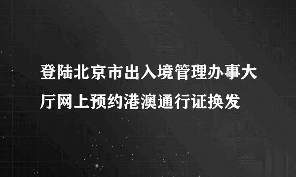 登陆北京市出入境管理办事大厅网上预约港澳通行证换发