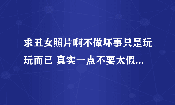 求丑女照片啊不做坏事只是玩玩而已 真实一点不要太假生活照就很好 像