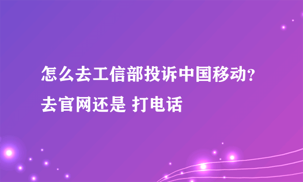 怎么去工信部投诉中国移动？去官网还是 打电话