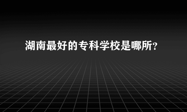 湖南最好的专科学校是哪所？