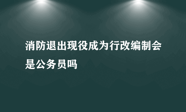 消防退出现役成为行改编制会是公务员吗