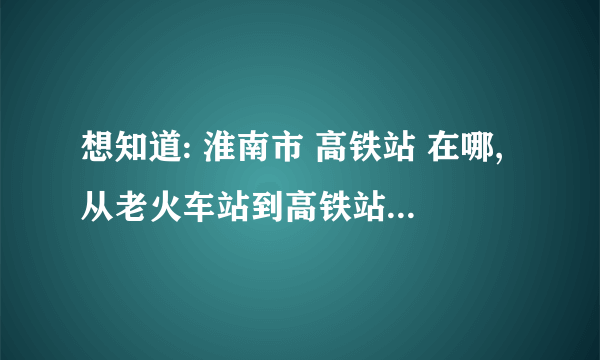 想知道: 淮南市 高铁站 在哪,从老火车站到高铁站公交车次