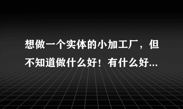 想做一个实体的小加工厂，但不知道做什么好！有什么好的项目找我。