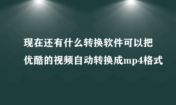 现在还有什么转换软件可以把优酷的视频自动转换成mp4格式