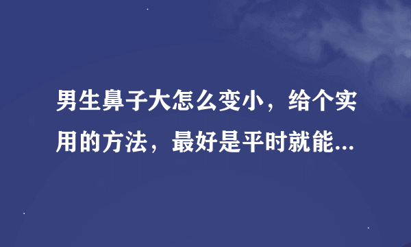 男生鼻子大怎么变小，给个实用的方法，最好是平时就能做而且有效果的，不要整容或者买什么美容品啊