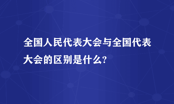 全国人民代表大会与全国代表大会的区别是什么?