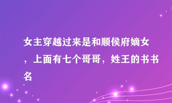 女主穿越过来是和顺侯府嫡女，上面有七个哥哥，姓王的书书名