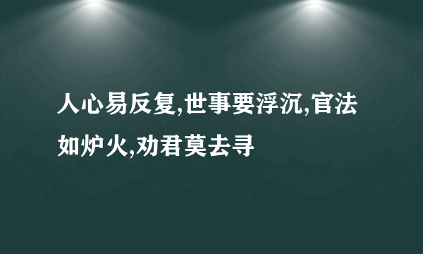 人心易反复,世事要浮沉,官法如炉火,劝君莫去寻