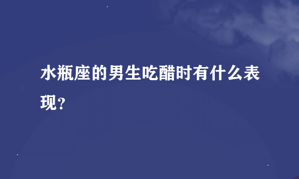 水瓶座的男生吃醋时有什么表现？