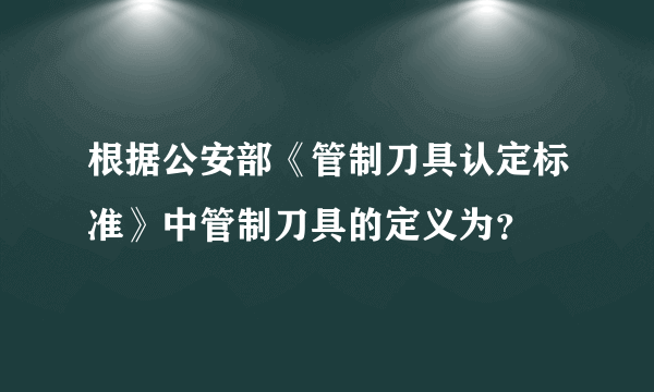 根据公安部《管制刀具认定标准》中管制刀具的定义为？