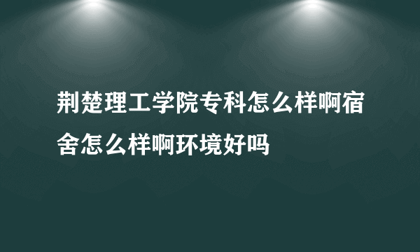 荆楚理工学院专科怎么样啊宿舍怎么样啊环境好吗