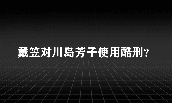 戴笠对川岛芳子使用酷刑？