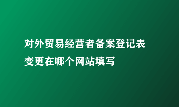 对外贸易经营者备案登记表 变更在哪个网站填写