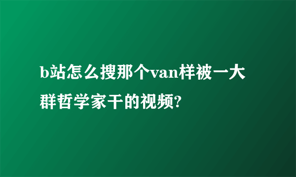 b站怎么搜那个van样被一大群哲学家干的视频?