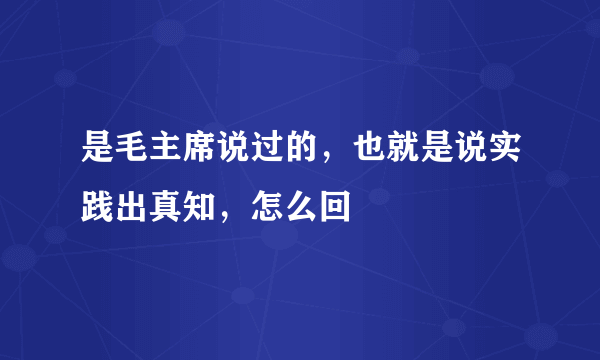 是毛主席说过的，也就是说实践出真知，怎么回