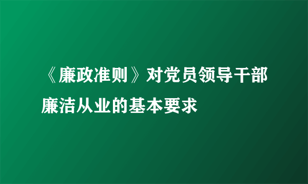 《廉政准则》对党员领导干部廉洁从业的基本要求