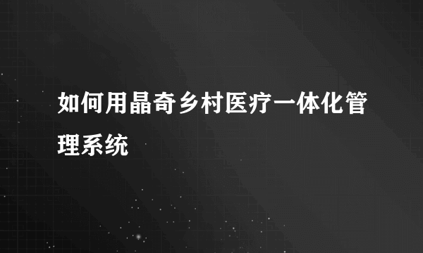 如何用晶奇乡村医疗一体化管理系统