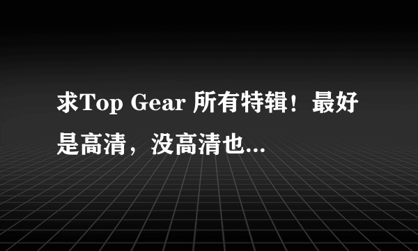 求Top Gear 所有特辑！最好是高清，没高清也要清晰版的！BT，迅雷，电驴，旋风，磁力下载均可！