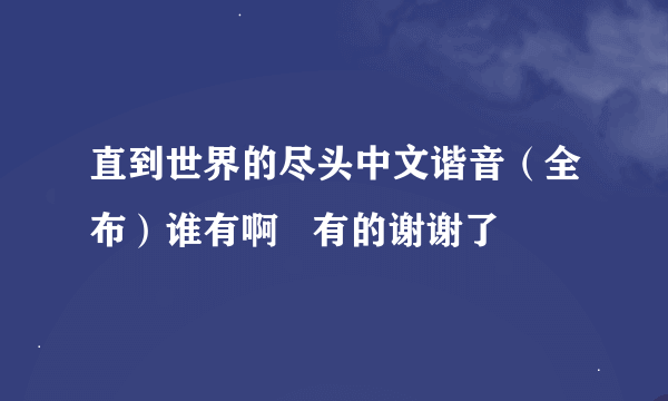 直到世界的尽头中文谐音（全布）谁有啊   有的谢谢了