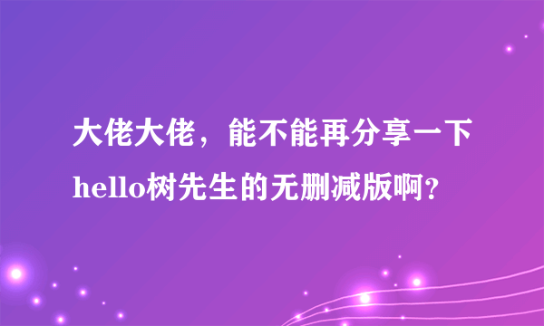 大佬大佬，能不能再分享一下hello树先生的无删减版啊？