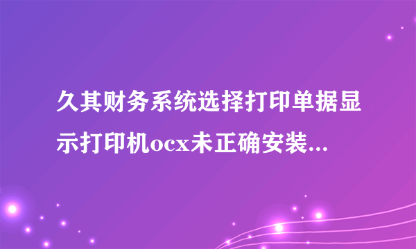 久其财务系统选择打印单据显示打印机ocx未正确安装，此网站某个加载项运行失败，请检查interne