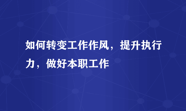 如何转变工作作风，提升执行力，做好本职工作