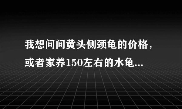 我想问问黄头侧颈龟的价格，或者家养150左右的水龟有哪些？？