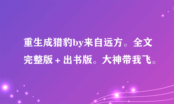 重生成猎豹by来自远方。全文完整版＋出书版。大神带我飞。