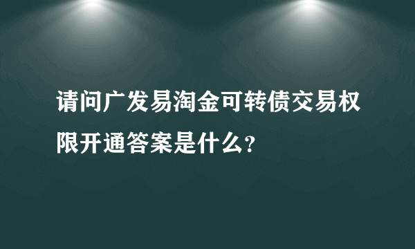 请问广发易淘金可转债交易权限开通答案是什么？