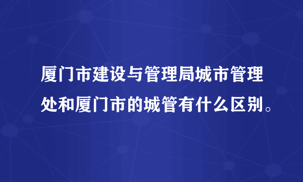 厦门市建设与管理局城市管理处和厦门市的城管有什么区别。