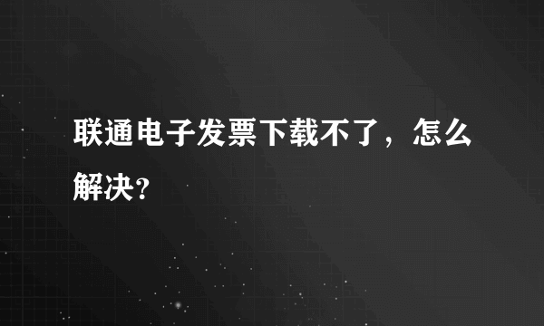 联通电子发票下载不了，怎么解决？