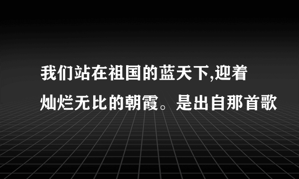 我们站在祖国的蓝天下,迎着灿烂无比的朝霞。是出自那首歌