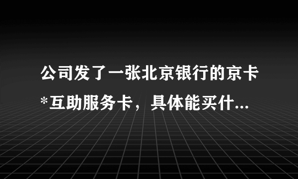 公司发了一张北京银行的京卡*互助服务卡，具体能买什么东西，希望详细给解释？