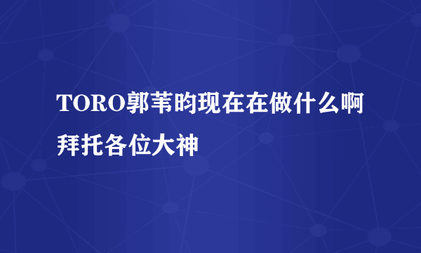 TORO郭苇昀现在在做什么啊拜托各位大神