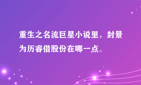 重生之名流巨星小说里，封景为历睿借股份在哪一点。