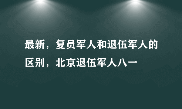 最新，复员军人和退伍军人的区别，北京退伍军人八一