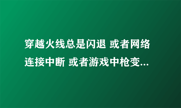 穿越火线总是闪退 或者网络连接中断 或者游戏中枪变颜色然后掉线 怎么办 不知道怎么弄 电脑以前一直挺好