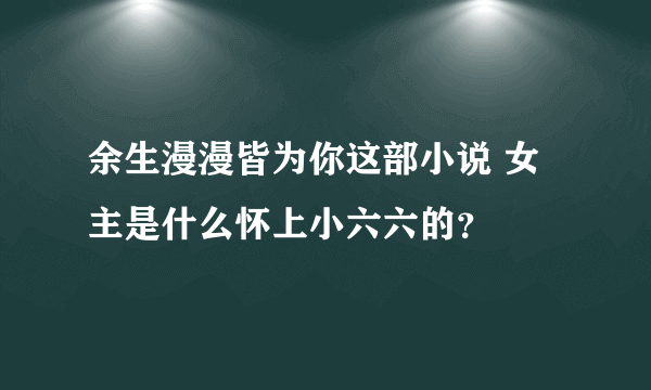 余生漫漫皆为你这部小说 女主是什么怀上小六六的？