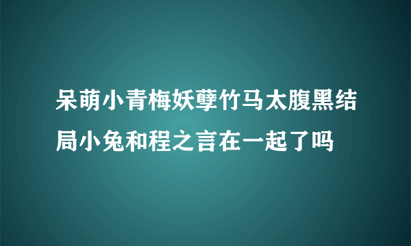 呆萌小青梅妖孽竹马太腹黑结局小兔和程之言在一起了吗