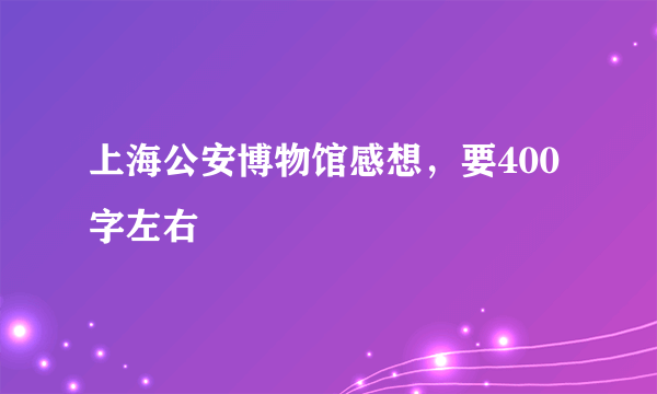 上海公安博物馆感想，要400字左右