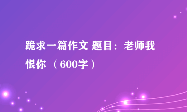 跪求一篇作文 题目：老师我恨你 （600字）