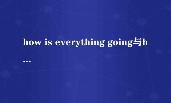 how is everything going与how is it going有什么不同，它们的回答为什么会不同