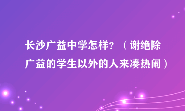 长沙广益中学怎样？（谢绝除广益的学生以外的人来凑热闹）