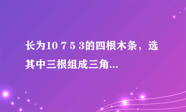 长为10 7 5 3的四根木条，选其中三根组成三角形，有几种选法？为什么