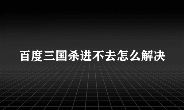 百度三国杀进不去怎么解决