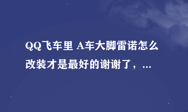 QQ飞车里 A车大脚雷诺怎么改装才是最好的谢谢了，大神帮忙啊