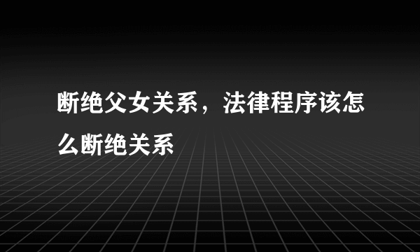 断绝父女关系，法律程序该怎么断绝关系