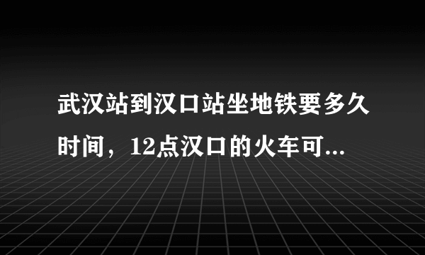 武汉站到汉口站坐地铁要多久时间，12点汉口的火车可以赶得上吗