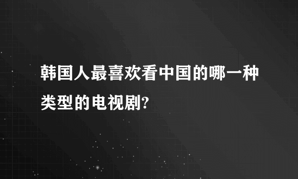 韩国人最喜欢看中国的哪一种类型的电视剧?